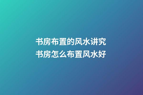 书房布置的风水讲究 书房怎么布置风水好